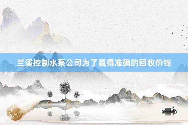 兰溪控制水泵公司为了赢得准确的回收价钱